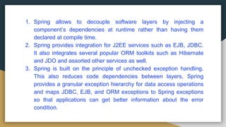 1. Spring allows to decouple software layers by injecting a
component’s dependencies at runtime rather than having them
declared at compile time.
2. Spring provides integration for J2EE services such as EJB, JDBC.
It also integrates several popular ORM toolkits such as Hibernate
and JDO and assorted other services as well.
3. Spring is built on the principle of unchecked exception handling.
This also reduces code dependencies between layers. Spring
provides a granular exception hierarchy for data access operations
and maps JDBC, EJB, and ORM exceptions to Spring exceptions
so that applications can get better information about the error
condition.
 