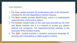 Core Container
1. The Core module provides the fundamental parts of the framework,
including the IoC and Dependency Injection features.
2. The Bean module provides BeanFactory, which is a sophisticated
implementation of the factory pattern.
3. The Context module builds on the solid base provided by the Core
and Beans modules and it is a medium to access any objects
defined and configured. The ApplicationContext interface is the
focal point of the Context module.
4. The SpEL module provides a powerful expression language for
querying and manipulating an object graph at runtime.
 