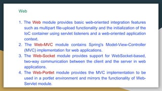 Web
1. The Web module provides basic web-oriented integration features
such as multipart file-upload functionality and the initialization of the
IoC container using servlet listeners and a web-oriented application
context.
2. The Web-MVC module contains Spring's Model-View-Controller
(MVC) implementation for web applications.
3. The Web-Socket module provides support for WebSocket-based,
two-way communication between the client and the server in web
applications.
4. The Web-Portlet module provides the MVC implementation to be
used in a portlet environment and mirrors the functionality of Web-
Servlet module.
 