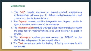 Miscellaneous
1. The AOP module provides an aspect-oriented programming
implementation allowing you to define method-interceptors and
pointcuts to cleanly decouple code.
2. The Aspects module provides integration with AspectJ, which is
again a powerful and mature AOP framework.
3. The Instrumentation module provides class instrumentation support
and class loader implementations to be used in certain application
servers.
4. The Messaging module provides support for STOMP as the
WebSocket sub-protocol to use in applications.
5. The Test module supports the testing of Spring components with
frameworks.
 