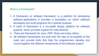 1. A framework, or software framework, is a platform for developing
software applications. It provides a foundation on which software
developers can build programs for a specific purpose.
2. A need of framework is a re-usable design platform for software
systems, which provides support for code libraries.
3. There are framework for Java, PHP, Ruby and many others.
4. All software frameworks are built with the idea of re-usability of the
code and provide tools that help the programmers develop and
mount together the different components of the software project.
What is a Framework?
 