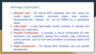 Advantages of Spring MVC
1. Separate roles - The Spring MVC separates each role, where the
model object, controller, command object, view resolver,
DispatcherServlet, validator, etc. can be fulfilled by a specialized
object.
2. Light-weight - It uses light-weight servlet container to develop and
deploy your application.
3. Powerful Configuration - It provides a robust configuration for both
framework and application classes that includes easy referencing
across contexts, such as from web controllers to business objects and
validators.
4. Rapid development - The Spring MVC facilitates fast and parallel
development.
 