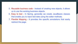 5. Reusable business code - Instead of creating new objects, it allows
us to use the existing business objects.
6. Easy to test - In Spring, generally we create JavaBeans classes
that enable you to inject test data using the setter methods.
7. Flexible Mapping - It provides the specific annotations that easily
redirect the page.
 
