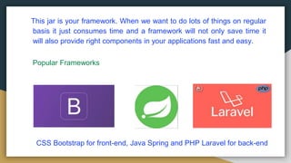 This jar is your framework. When we want to do lots of things on regular
basis it just consumes time and a framework will not only save time it
will also provide right components in your applications fast and easy.
Popular Frameworks
CSS Bootstrap for front-end, Java Spring and PHP Laravel for back-end
 