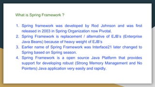 What is Spring Framework ?
1. Spring framework was developed by Rod Johnson and was first
released in 2003 in Spring Organization now Pivotal.
2. Spring Framework is replacement / alternative of EJB’s (Enterprise
Java Beans) because of heavy weight of EJB’s
3. Earlier name of Spring Framework was Interface21 later changed to
Spring based on Spring season.
4. Spring Framework is a open source Java Platform that provides
support for developing robust (Strong Memory Management and No
Pointers) Java application very easily and rapidly.
 