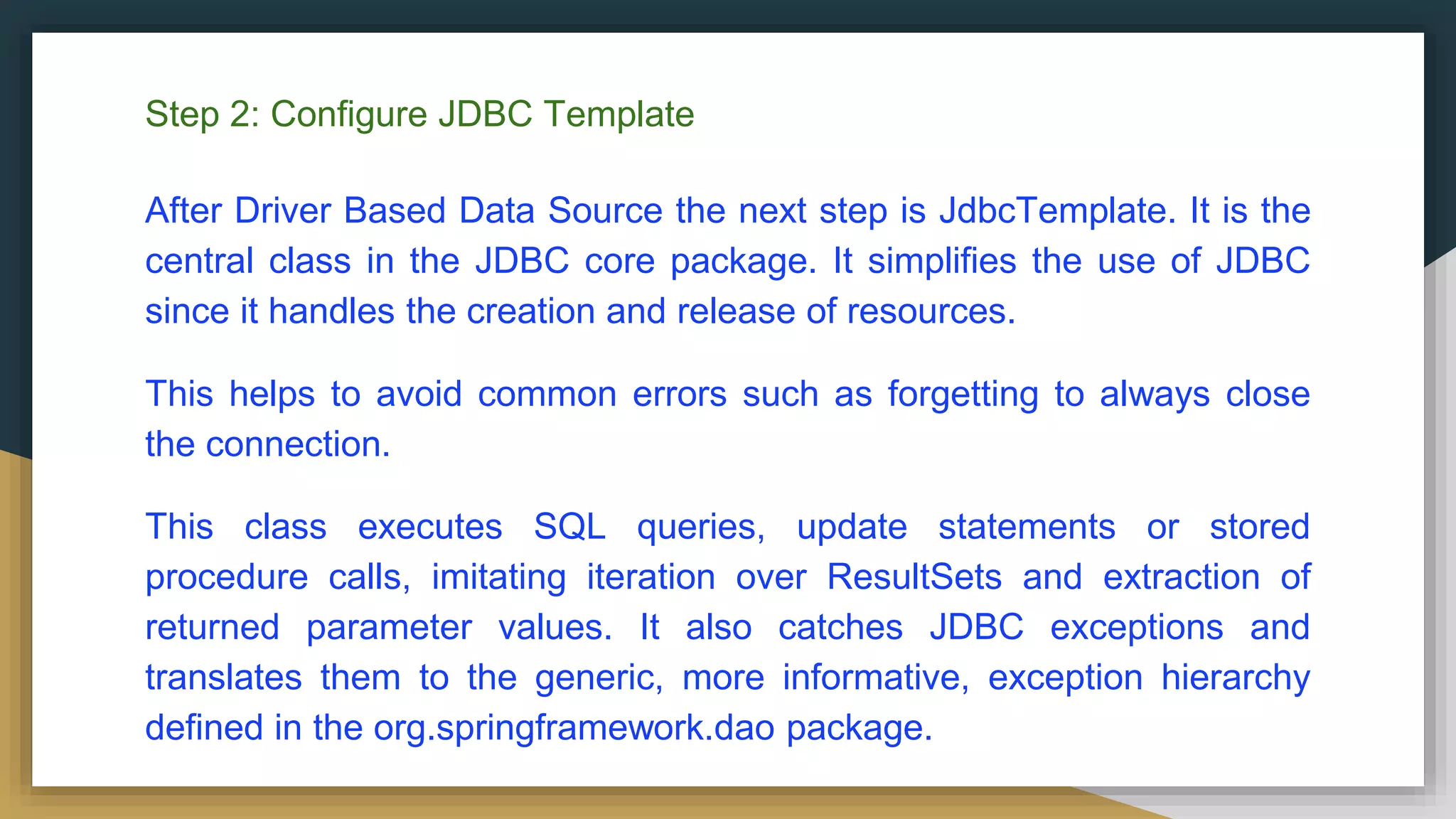 Step 2: Configure JDBC Template After Driver Based Data Source the next step is JdbcTemplate. It is the central class in the JDBC core package. It simplifies the use of JDBC since it handles the creation and release of resources. This helps to avoid common errors such as forgetting to always close the connection. This class executes SQL queries, update statements or stored procedure calls, imitating iteration over ResultSets and extraction of returned parameter values. It also catches JDBC exceptions and translates them to the generic, more informative, exception hierarchy defined in the org.springframework.dao package. 