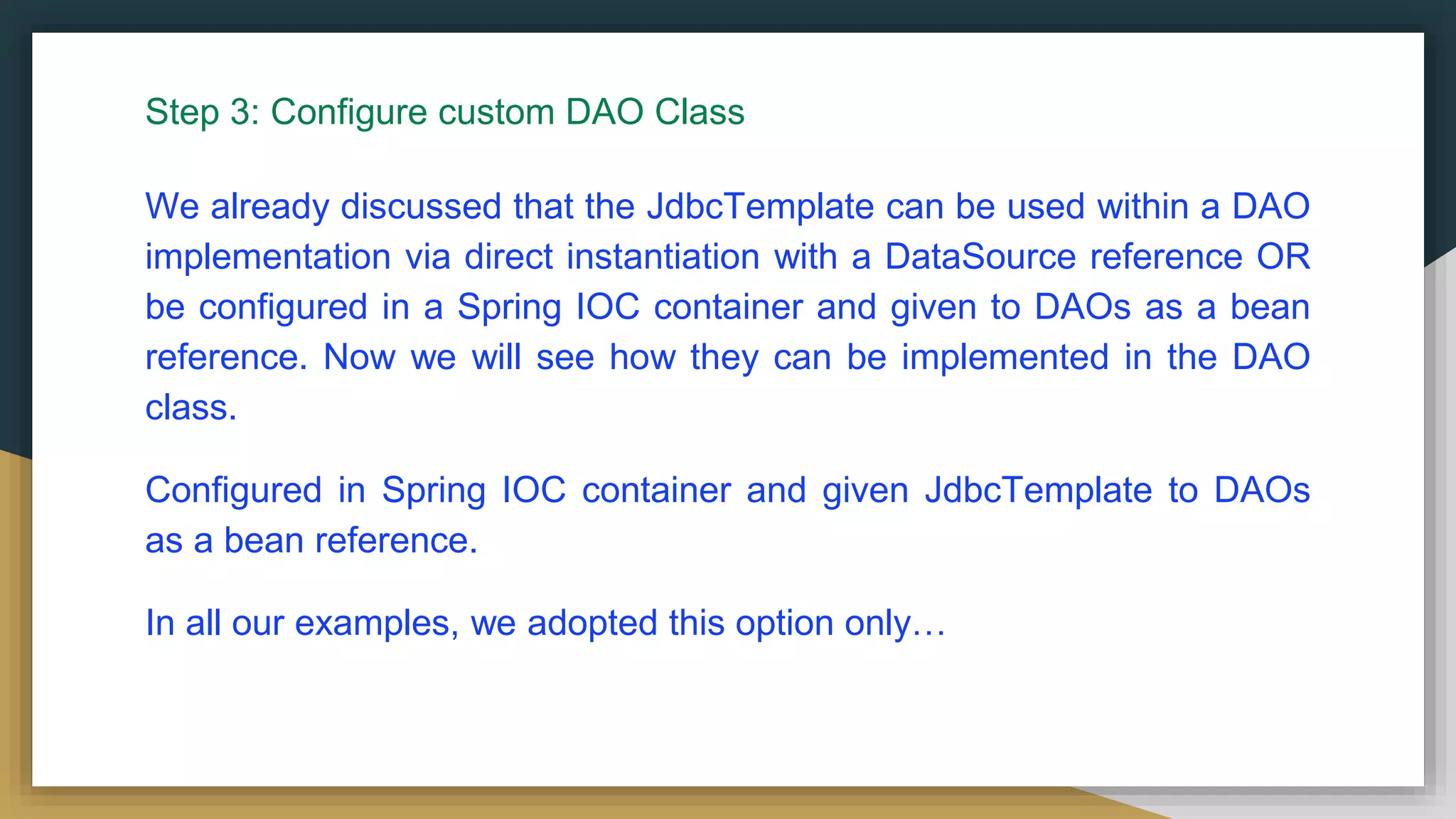 Step 3: Configure custom DAO Class We already discussed that the JdbcTemplate can be used within a DAO implementation via direct instantiation with a DataSource reference OR be configured in a Spring IOC container and given to DAOs as a bean reference. Now we will see how they can be implemented in the DAO class. Configured in Spring IOC container and given JdbcTemplate to DAOs as a bean reference. In all our examples, we adopted this option only… 
