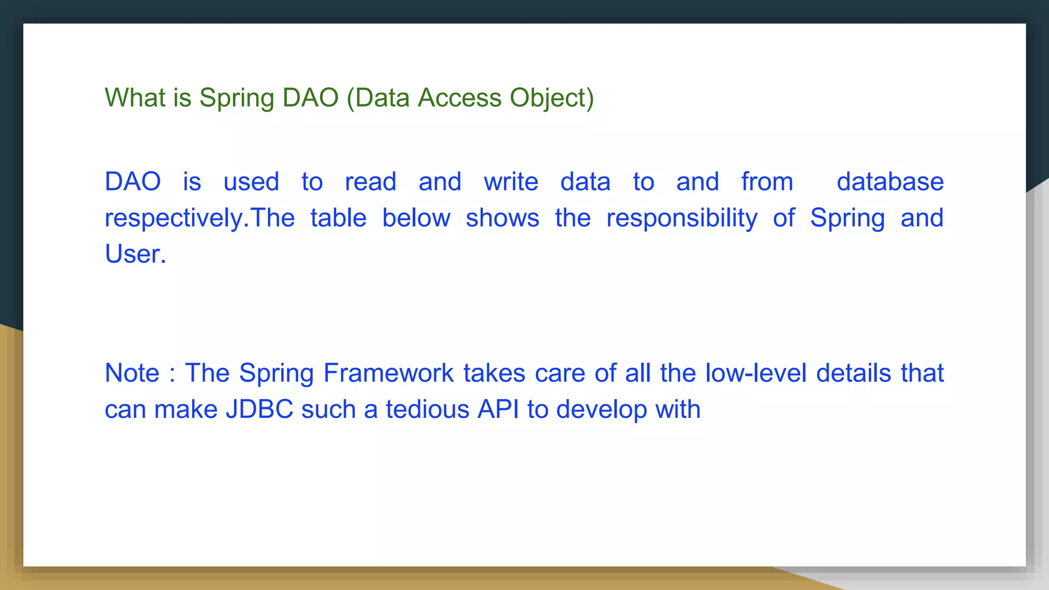 What is Spring DAO (Data Access Object) DAO is used to read and write data to and from database respectively.The table below shows the responsibility of Spring and User. Note : The Spring Framework takes care of all the low-level details that can make JDBC such a tedious API to develop with 