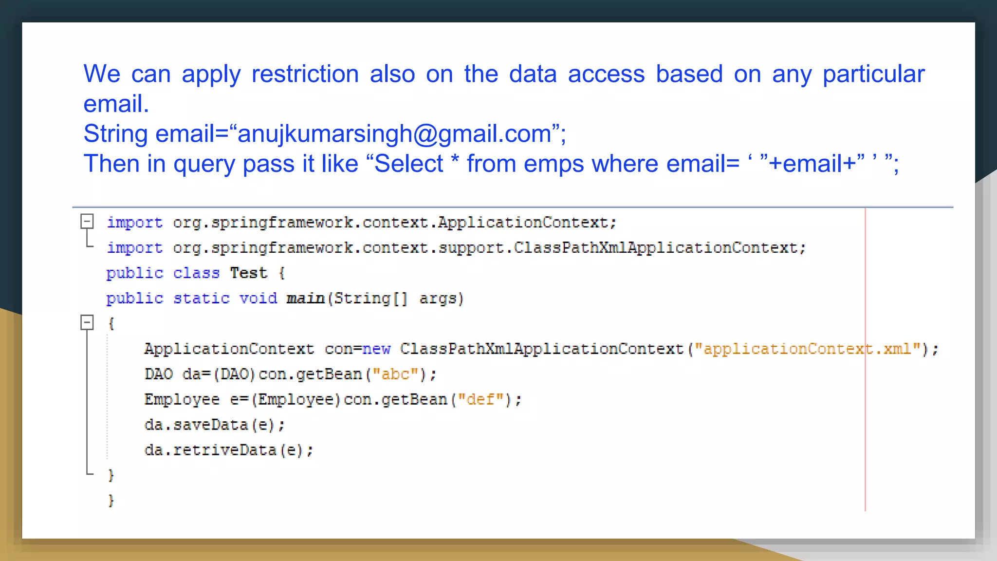 We can apply restriction also on the data access based on any particular email. String email=“anujkumarsingh@gmail.com”; Then in query pass it like “Select * from emps where email= ‘ ”+email+” ’ ”; 