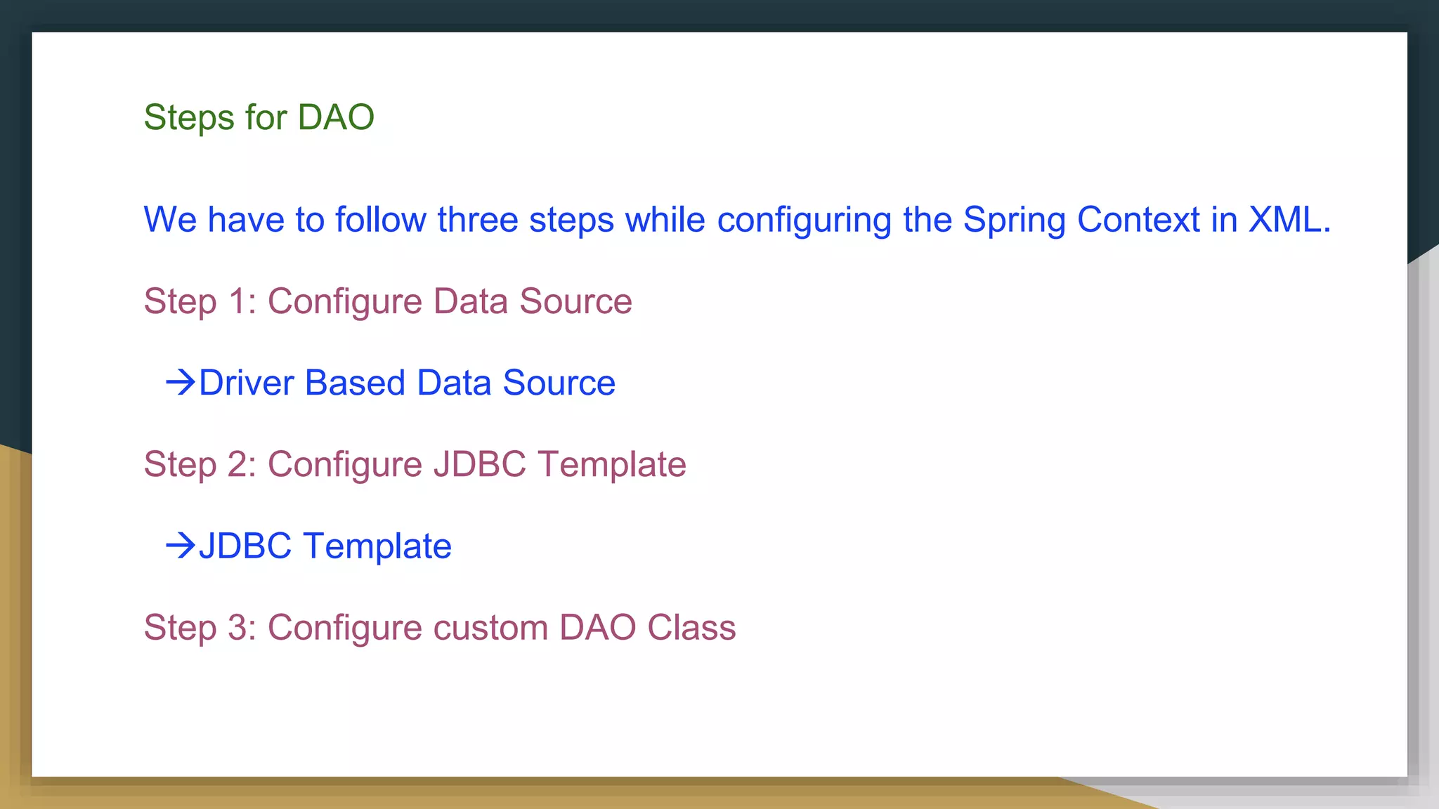 Steps for DAO We have to follow three steps while configuring the Spring Context in XML. Step 1: Configure Data Source Driver Based Data Source Step 2: Configure JDBC Template JDBC Template Step 3: Configure custom DAO Class 