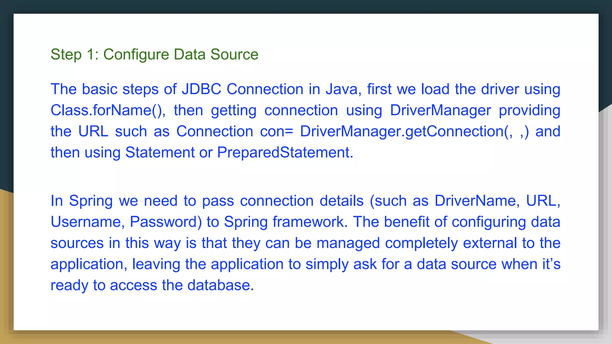 Step 1: Configure Data Source The basic steps of JDBC Connection in Java, first we load the driver using Class.forName(), then getting connection using DriverManager providing the URL such as Connection con= DriverManager.getConnection(, ,) and then using Statement or PreparedStatement. In Spring we need to pass connection details (such as DriverName, URL, Username, Password) to Spring framework. The benefit of configuring data sources in this way is that they can be managed completely external to the application, leaving the application to simply ask for a data source when it’s ready to access the database. 