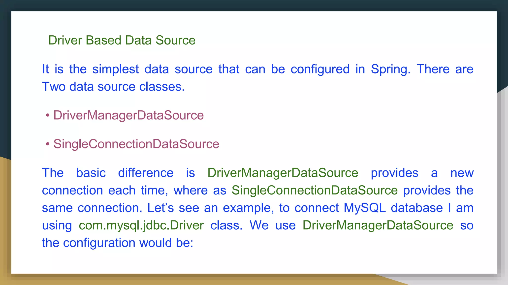 Driver Based Data Source It is the simplest data source that can be configured in Spring. There are Two data source classes. • DriverManagerDataSource • SingleConnectionDataSource The basic difference is DriverManagerDataSource provides a new connection each time, where as SingleConnectionDataSource provides the same connection. Let’s see an example, to connect MySQL database I am using com.mysql.jdbc.Driver class. We use DriverManagerDataSource so the configuration would be: 