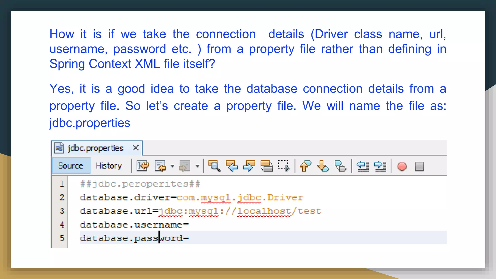 How it is if we take the connection details (Driver class name, url, username, password etc. ) from a property file rather than defining in Spring Context XML file itself? Yes, it is a good idea to take the database connection details from a property file. So let’s create a property file. We will name the file as: jdbc.properties 