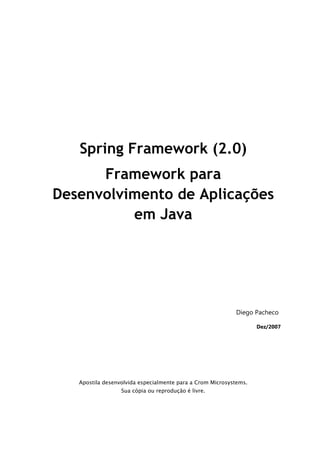 Spring Framework (2.0)
      Framework para
Desenvolvimento de Aplicações
          em Java




                                                           Diego Pacheco

                                                                   Dez/2007




   Apostila desenvolvida especialmente para a Crom Microsystems.
                  Sua cópia ou reprodução é livre.
 