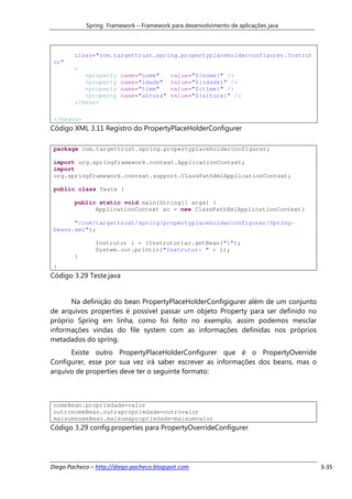 Spring Framework – Framework para desenvolvimento de aplicações java



        class="com.targettrust.spring.propertyplaceholderconfigurer.Instrut
 or"
        >
           <property     name="nome"      value="${nome}" />
           <property     name="idade"     value="${idade}" />
           <property     name="time"      value="${time}" />
           <property     name="altura"    value="${altura}" />
        </bean>

 </beans>
Código XML 3.11 Registro do PropertyPlaceHolderConfigurer

 package com.targettrust.spring.propertyplaceholderconfigurer;

 import org.springframework.context.ApplicationContext;
 import
 org.springframework.context.support.ClassPathXmlApplicationContext;

 public class Teste {

        public static void main(String[] args) {
              ApplicationContext ac = new ClassPathXmlApplicationContext(

       "/com/targettrust/spring/propertyplaceholderconfigurer/Spring-
 beans.xml");

               Instrutor i = (Instrutor)ac.getBean("i");
               System.out.println("Instrutor: " + i);
        }
 }
Código 3.29 Teste.java


      Na definição do bean PropertyPlaceHolderConfigigurer além de um conjunto
de arquivos properties é possível passar um objeto Property para ser definido no
próprio Spring em linha, como foi feito no exemplo, assim podemos mesclar
informações vindas do file system com as informações definidas nos próprios
metadados do spring.
      Existe outro PropertyPlaceHolderConfigurer que é o PropertyOverride
Configurer, esse por sua vez irá saber escrever as informações dos beans, mas o
arquivo de properties deve ter o seguinte formato:



 nomeBean.propriedade=valor
 outronomeBean.outrapropriedade=outrovalor
 maisumnomeBean.maisumapropriedade=maisumvalor
Código 3.29 config.properties para PropertyOverrideConfigurer




Diego Pacheco – http://diego-pacheco.blogspot.com                                  3-35
 