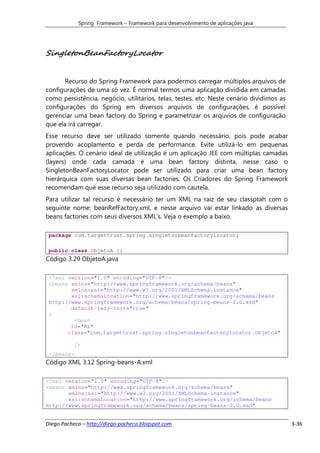 Spring Framework – Framework para desenvolvimento de aplicações java




SingletonBeanFactoryLocator


      Recurso do Spring Framework para podermos carregar múltiplos arquivos de
configurações de uma só vez. É normal termos uma aplicação dividida em camadas
como persistência, negócio, utilitários, telas, testes, etc. Neste cenário dividimos as
configurações do Spring em diversos arquivos de configurações, é possível
gerenciar uma bean factory do Spring e parametrizar os arquvios de configuração
que ela irá carregar.
Esse recurso deve ser utilizado somente quando necessário, pois pode acabar
provendo acoplamento e perda de performance. Evite utilizá-lo em pequenas
aplicações. O cenário ideal de utilização é um aplicação JEE com múltiplas camadas
(layers) onde cada camada é uma bean factory distinta, nesse caso o
SingletonBeanFactoryLocator pode ser utilizado para criar uma bean factory
hierárquica com suas diversas bean factories. Os Criadores do Spring Framework
recomendam que esse recurso seja utilizado com cautela.
Para utilizar tal recurso é necessário ter um XML na raiz de seu classptah com o
seguinte nome: beanRefFactory.xml, e nesse arquivo vai estar linkado as diversas
beans factories com seus diversos XML’s. Veja o exemplo a baixo.

 package com.targettrust.spring.singletonbeanfactorylocator;

 public class ObjetoA {}
Código 3.29 ObjetoA.java

 <?xml version="1.0" encoding="UTF-8"?>
 <beans xmlns="http://www.springframework.org/schema/beans"
        xmlns:xsi="http://www.w3.org/2001/XMLSchema-instance"
        xsi:schemaLocation="http://www.springframework.org/schema/beans
 http://www.springframework.org/schema/beans/spring-beans-2.0.xsd"
        default-lazy-init="true"
 >
         <bean
        id="A1"
       class="com.targettrust.spring.singletonbeanfactorylocator.ObjetoA"

           />
 </beans>
Código XML 3.12 Spring-beans-A.xml

<?xml version="1.0" encoding="UTF-8"?>
<beans xmlns="http://www.springframework.org/schema/beans"
       xmlns:xsi="http://www.w3.org/2001/XMLSchema-instance"
       xsi:schemaLocation="http://www.springframework.org/schema/beans
http://www.springframework.org/schema/beans/spring-beans-2.0.xsd"


Diego Pacheco – http://diego-pacheco.blogspot.com                                         3-36
 