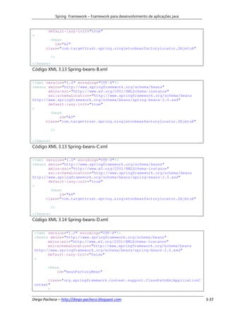 Spring Framework – Framework para desenvolvimento de aplicações java


        default-lazy-init="true"
>
         <bean
           id="A2"
       class="com.targettrust.spring.singletonbeanfactorylocator.ObjetoA"

         />
</beans>
Código XML 3.13 Spring-beans-B.xml

<?xml version="1.0" encoding="UTF-8"?>
<beans xmlns="http://www.springframework.org/schema/beans"
       xmlns:xsi="http://www.w3.org/2001/XMLSchema-instance"
       xsi:schemaLocation="http://www.springframework.org/schema/beans
http://www.springframework.org/schema/beans/spring-beans-2.0.xsd"
       default-lazy-init="true"
>
        <bean
            id="A3"
      class="com.targettrust.spring.singletonbeanfactorylocator.ObjetoA"

         />

</beans>
Código XML 3.13 Spring-beans-C.xml

<?xml version="1.0" encoding="UTF-8"?>
<beans xmlns="http://www.springframework.org/schema/beans"
       xmlns:xsi="http://www.w3.org/2001/XMLSchema-instance"
       xsi:schemaLocation="http://www.springframework.org/schema/beans
http://www.springframework.org/schema/beans/spring-beans-2.0.xsd"
       default-lazy-init="true"
>
        <bean
            id="A4"
      class="com.targettrust.spring.singletonbeanfactorylocator.ObjetoA"

         />
</beans>
Código XML 3.14 Spring-beans-D.xml

 <?xml version="1.0" encoding="UTF-8"?>
 <beans xmlns="http://www.springframework.org/schema/beans"
       xmlns:xsi="http://www.w3.org/2001/XMLSchema-instance"
       xsi:schemaLocation="http://www.springframework.org/schema/beans
 http://www.springframework.org/schema/beans/spring-beans-2.0.xsd"
       default-lazy-init="false"
 >

        <bean
            id="beanFactoryBean"

       class="org.springframework.context.support.ClassPathXmlApplicationC
 ontext"
       >

Diego Pacheco – http://diego-pacheco.blogspot.com                                    3-37
 