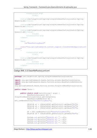 Spring Framework – Framework para desenvolvimento de aplicações java


               <constructor-arg>
                     <list>

       <value>com/targettrust/spring/singletonbeanfactorylocator/Spring-
 beans-A.xml</value>

       <value>com/targettrust/spring/singletonbeanfactorylocator/Spring-
 beans-B.xml</value>

       <value>com/targettrust/spring/singletonbeanfactorylocator/Spring-
 beans-C.xml</value>
                   </list>
             </constructor-arg>
       </bean>

        <bean
            id="beanFactoryBean2"

       class="org.springframework.context.support.ClassPathXmlApplicationC
 ontext"
       >
             <constructor-arg>
                   <list>

       <value>com/targettrust/spring/singletonbeanfactorylocator/Spring-
 beans-D.xml</value>
                   </list>
             </constructor-arg>
       </bean>
 </beans>
Código XML 3.15 beanRefFactory.xml.xml

 package com.targettrust.spring.singletonbeanfactorylocator;

 import org.springframework.beans.factory.access.BeanFactoryLocator;
 import org.springframework.beans.factory.access.BeanFactoryReference;
 import
 org.springframework.beans.factory.access.SingletonBeanFactoryLocator;

 public class Teste {

       public static void main(String[] args) {
              BeanFactoryLocator bfl =
 SingletonBeanFactoryLocator.getInstance();
              BeanFactoryReference bf =
 bfl.useBeanFactory("beanFactoryBean");

                 ObjetoA a1 = (ObjetoA)bf.getFactory().getBean("A1");
                 ObjetoA a2 = (ObjetoA)bf.getFactory().getBean("A2");
                 ObjetoA a3 = (ObjetoA)bf.getFactory().getBean("A3");

                 bf = bfl.useBeanFactory("beanFactoryBean2");
                 ObjetoA a4 = (ObjetoA)bf.getFactory().getBean("A4");

                 System.out.println("ObjetoA        a1:   "   +   a1);
                 System.out.println("ObjetoA        a2:   "   +   a2);
                 System.out.println("ObjetoA        a3:   "   +   a3);
                 System.out.println("ObjetoA        a4:   "   +   a4);


Diego Pacheco – http://diego-pacheco.blogspot.com                                  3-38
 