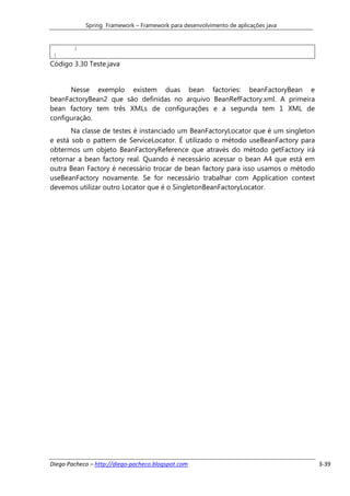 Spring Framework – Framework para desenvolvimento de aplicações java


        }
 }
Código 3.30 Teste.java


      Nesse exemplo existem duas bean factories: beanFactoryBean e
beanFactoryBean2 que são definidas no arquivo BeanRefFactory.xml. A primeira
bean factory tem três XMLs de configurações e a segunda tem 1 XML de
configuração.
       Na classe de testes é instanciado um BeanFactoryLocator que é um singleton
e está sob o pattern de ServiceLocator. É utilizado o método useBeanFactory para
obtermos um objeto BeanFactoryReference que através do método getFactory irá
retornar a bean factory real. Quando é necessário acessar o bean A4 que está em
outra Bean Factory é necessário trocar de bean factory para isso usamos o método
useBeanFactory novamente. Se for necessário trabalhar com Application context
devemos utilizar outro Locator que é o SingletonBeanFactoryLocator.




Diego Pacheco – http://diego-pacheco.blogspot.com                                   3-39
 