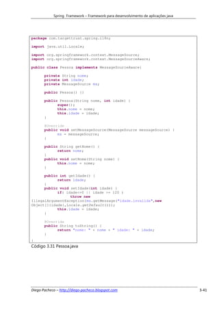 Spring Framework – Framework para desenvolvimento de aplicações java




package com.targettrust.spring.i18n;

import java.util.Locale;

import org.springframework.context.MessageSource;
import org.springframework.context.MessageSourceAware;

public class Pessoa implements MessageSourceAware{

       private String nome;
       private int idade;
       private MessageSource ms;

       public Pessoa() {}

       public Pessoa(String nome, int idade) {
             super();
             this.nome = nome;
             this.idade = idade;
       }

       @Override
       public void setMessageSource(MessageSource messageSource) {
             ms = messageSource;
       }

       public String getNome() {
             return nome;
       }
       public void setNome(String nome) {
             this.nome = nome;
       }

      public int getIdade() {
            return idade;
      }
      public void setIdade(int idade) {
            if( idade<=0 || idade >= 120 )
                  throw new
IllegalArgumentException(ms.getMessage("idade.invalida",new
Object[]{idade},Locale.getDefault()));
            this.idade = idade;
      }

       @Override
       public String toString() {
             return "nome: " + nome + " idade: " + idade;
       }
}
Código 3.31 Pessoa.java




Diego Pacheco – http://diego-pacheco.blogspot.com                                  3-41
 
