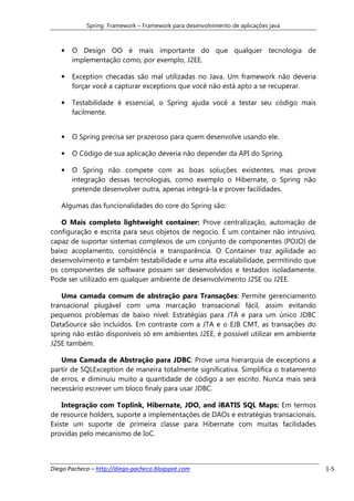 Spring Framework – Framework para desenvolvimento de aplicações java



   •   O Design OO é mais importante do que qualquer tecnologia de
       implementação como, por exemplo, J2EE.

   •   Exception checadas são mal utilizadas no Java. Um framework não deveria
       forçar você a capturar exceptions que você não está apto a se recuperar.

   •   Testabilidade é essencial, o Spring ajuda você a testar seu código mais
       facilmente.


   •   O Spring precisa ser prazeroso para quem desenvolve usando ele.

   •   O Código de sua aplicação deveria não depender da API do Spring.

   •   O Spring não compete com as boas soluções existentes, mas prove
       integração dessas tecnologias, como exemplo o Hibernate, o Spring não
       pretende desenvolver outra, apenas integrá-la e prover facilidades.

   Algumas das funcionalidades do core do Spring são:

   O Mais completo lightweight container: Prove centralização, automação de
configuração e escrita para seus objetos de negocio. É um container não intrusivo,
capaz de suportar sistemas complexos de um conjunto de componentes (POJO) de
baixo acoplamento, consistência e transparência. O Container traz agilidade ao
desenvolvimento e também testabilidade e uma alta escalabilidade, permitindo que
os componentes de software possam ser desenvolvidos e testados isoladamente.
Pode ser utilizado em qualquer ambiente de desenvolvimento J2SE ou J2EE.

    Uma camada comum de abstração para Transações: Permite gerenciamento
transacional plugável com uma marcação transacional fácil, assim evitando
pequenos problemas de baixo nível. Estratégias para JTA e para um único JDBC
DataSource são incluídos. Em contraste com a JTA e o EJB CMT, as transações do
spring não estão disponíveis só em ambientes J2EE, é possível utilizar em ambiente
J2SE também.

   Uma Camada de Abstração para JDBC: Prove uma hierarquia de exceptions a
partir de SQLException de maneira totalmente significativa. Simplifica o tratamento
de erros, e diminuiu muito a quantidade de código a ser escrito. Nunca mais será
necessário escrever um bloco finaly para usar JDBC.

    Integração com Toplink, Hibernate, JDO, and iBATIS SQL Maps: Em termos
de resource holders, suporte a implementações de DAOs e estratégias transacionais.
Existe um suporte de primeira classe para Hibernate com muitas facilidades
providas pelo mecanismo de IoC.



Diego Pacheco – http://diego-pacheco.blogspot.com                                     1-5
 