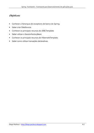 Spring Framework – Framework para desenvolvimento de aplicações java




Objetivos


•   Conhecer a hierarquia de exceptions de banco do Spring;
•   Saber criar DataSource;
•   Conhecer os principais recursos do JDBCTemplate;
•   Saber utilizar o SessionFactoryBean;
•   Conhecer os principais recursos do HibernateTemplate;
•   Saber como utilizar transações declarativas.




Diego Pacheco – http://diego-pacheco.blogspot.com                                      4-2
 