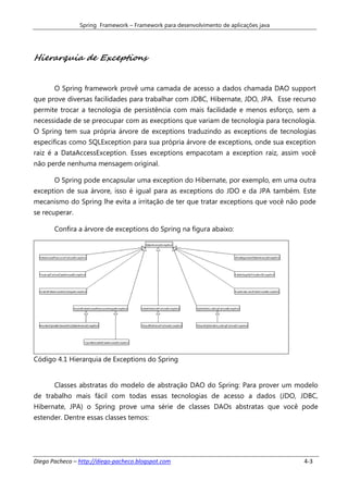 Spring Framework – Framework para desenvolvimento de aplicações java




Hierarquia de Exceptions


       O Spring framework provê uma camada de acesso a dados chamada DAO support
que prove diversas facilidades para trabalhar com JDBC, Hibernate, JDO, JPA. Esse recurso
permite trocar a tecnologia de persistência com mais facilidade e menos esforço, sem a
necessidade de se preocupar com as execptions que variam de tecnologia para tecnologia.
O Spring tem sua própria árvore de exceptions traduzindo as exceptions de tecnologias
específicas como SQLException para sua própria árvore de exceptions, onde sua exception
raiz é a DataAccessException. Esses exceptions empacotam a exception raiz, assim você
não perde nenhuma mensagem original.

       O Spring pode encapsular uma exception do Hibernate, por exemplo, em uma outra
exception de sua árvore, isso é igual para as exceptions do JDO e da JPA também. Este
mecanismo do Spring lhe evita a irritação de ter que tratar exceptions que você não pode
se recuperar.

       Confira a árvore de exceptions do Spring na figura abaixo:




Código 4.1 Hierarquia de Exceptions do Spring


       Classes abstratas do modelo de abstração DAO do Spring: Para prover um modelo
de trabalho mais fácil com todas essas tecnologias de acesso a dados (JDO, JDBC,
Hibernate, JPA) o Spring prove uma série de classes DAOs abstratas que você pode
estender. Dentre essas classes temos:




Diego Pacheco – http://diego-pacheco.blogspot.com                                      4-3
 