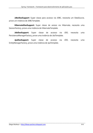 Spring Framework – Framework para desenvolvimento de aplicações java




       JdbcDaoSupport: Super classe para accesso via JDBC, necessita um DataSource,
prove um instância de JDBCTemplate.

       HibernateDaoSupport: Super classe de acesso via Hibernate, necessita uma
SessionFactory, prove uma instância de HibernateTemplate.

       JdoDaoSupport:        Super     classe       de   accesso   via   JDO,     necessita   uma
PersistenceManagerFactory, prove uma instância de JdoTemplate.

       JpaDaoSupport:        Super     classe       de   accesso   via   JDO,     necessita   uma
EntityManagerFactory, prove uma instância de JpaTemplate.




Diego Pacheco – http://diego-pacheco.blogspot.com                                             4-4
 