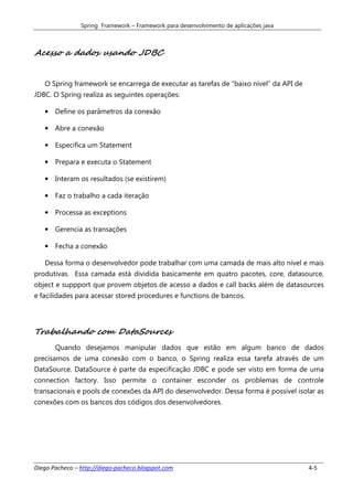 Spring Framework – Framework para desenvolvimento de aplicações java



Acesso a dados usando JDBC


   O Spring framework se encarrega de executar as tarefas de “baixo nível” da API de
JDBC. O Spring realiza as seguintes operações:

   • Define os parâmetros da conexão

   • Abre a conexão

   • Especifica um Statement

   • Prepara e executa o Statement

   • Interam os resultados (se existirem)

   • Faz o trabalho a cada iteração

   • Processa as exceptions

   • Gerencia as transações

   • Fecha a conexão

   Dessa forma o desenvolvedor pode trabalhar com uma camada de mais alto nível e mais
produtivas. Essa camada está dividida basicamente em quatro pacotes, core, datasource,
object e suppport que provem objetos de acesso a dados e call backs além de datasources
e facilidades para acessar stored procedures e functions de bancos.




Trabalhando com DataSources
       Quando desejamos manipular dados que estão em algum banco de dados
precisamos de uma conexão com o banco, o Spring realiza essa tarefa através de um
DataSource. DataSource é parte da especificação JDBC e pode ser visto em forma de uma
connection factory. Isso permite o container esconder os problemas de controle
transacionais e pools de conexões da API do desenvolvedor. Dessa forma é possível isolar as
conexões com os bancos dos códigos dos desenvolvedores.




Diego Pacheco – http://diego-pacheco.blogspot.com                                      4-5
 