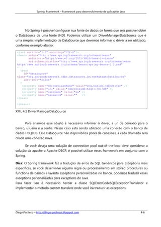 Spring Framework – Framework para desenvolvimento de aplicações java




       No Spring é possível configurar sua fonte de dados de forma que seja possível obter
o DataSource de uma fonte JNDI. Podemos utilizar um DriverManagerDataSource que é
uma simples implementação de DataSource que devemos informar o driver a ser utilizado,
conforme exemplo abaixo:

 <?xml version="1.0" encoding="UTF-8"?>
 <beans xmlns="http://www.springframework.org/schema/beans"
         xmlns:xsi="http://www.w3.org/2001/XMLSchema-instance"
         xsi:schemaLocation="http://www.springframework.org/schema/beans
 http://www.springframework.org/schema/beans/spring-beans-2.0.xsd"
 >
   <bean
      id="dataSource"
 class="org.springframework.jdbc.datasource.DriverManagerDataSource"
      lazy-init="false"
   >
     <property name="driverClassName" value="org.hsqldb.jdbcDriver" />
     <property name="url" value="jdbc:hsqldb:hsql://C:/db" />
     <property name="username" value="sa" />
     <property name="password" value=""   />
 </bean>

 </beans>

XML 4.1 DriverManagerDataSource


       Para criarmos esse objeto é necessário informar o driver, a url de conexão para o
banco, usuário e a senha. Nesse caso está sendo utilizado uma conexão com o banco de
dados HSQLDB. Esse DataSource não disponibiliza pools de conexões, a cada chamada será
criada uma conexão nova.

       Se você deseja uma solução de connection pool out-of-the-box, deve considerar a
solução da apache o Apache DBCP, é possível utilizar esses framework em conjunto com o
Spring.

Dica: O Spring framework faz a tradução de erros de SQL Genéricos para Exceptions mais
específicas, se você desenvolve alguma regra ou processamento em stored procedures ou
functions de bancos e lavanta exceptions personalizadas no banco, podemos traduzir essas
exceptions personalizadas para exceptions do Java.
Para fazer isso é necessário herdar a classe SQLErrorCodeSQLExceptionTranslator e
implementar o método custom translate onde você irá traduzir as exceptions.




Diego Pacheco – http://diego-pacheco.blogspot.com                                      4-6
 