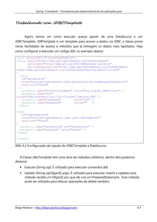 Spring Framework – Framework para desenvolvimento de aplicações java



Trabalhando com JDBCTemplate


       Agora vamos ver como executar querys apartir de uma DataSource e um
JDBCTemplate. JDBTemplate é um template para acesso a dados via JDBC a classe prove
várias facilidades de acesso e métodos que já entregam os dados mais lapidados. Veja
como configurar e executar um código ddl, no exemplo abaixo:

 <?xml version="1.0" encoding="UTF-8"?>
 <beans xmlns="http://www.springframework.org/schema/beans"
          xmlns:xsi="http://www.w3.org/2001/XMLSchema-instance"
          xsi:schemaLocation="http://www.springframework.org/schema/beans
 http://www.springframework.org/schema/beans/spring-beans-2.0.xsd"
 >
    <bean
      id="dataSource"
      class="org.springframework.jdbc.datasource.DriverManagerDataSource"
      lazy-init="false"
    >
      <property name="driverClassName" value="org.hsqldb.jdbcDriver" />
      <property name="url"
 value="jdbc:hsqldb:file:///C:targetspringdb" />
      <property name="username"        value="sa" />
      <property name="password"        value=""   />
   </bean>

 <bean
    id="jdbcTemplate"
    class="org.springframework.jdbc.core.JdbcTemplate"
    lazy-init="false"
 >
   <property name="dataSource" ref="dataSource" />
   <property name="lazyInit" value="false" />
 </bean>

 </beans>

XML 4.2 Configuração de injeção do JDBCTemplate e DataSource.


   A Classe JdbcTemplate tem uma série de métodos utilitários, dentre eles podemos
destacar:
   • Execute (String sql): É utilizado para executar comandos ddl.
   • Update (String sql,Object[] args): É utilizado para executar inserts e updates esse
     método recebe um Object[] por que ele cria um PreparedStatement. Esse método
     pode ser utilizado para efetuar operações de delete também.




Diego Pacheco – http://diego-pacheco.blogspot.com                                      4-7
 