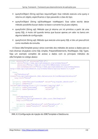 Spring Framework – Framework para desenvolvimento de aplicações java



   • queryForObject (String sql,Class requiredType): Esse método executa uma query e
       retorna um objeto, especificamos o tipo passando o class do tipo.

   • queryForObject (String sql,RowMapper rowMapper): Essa sobre escrita desse
       método possibilita buscar dados na base e converte-los já para objetos.

   • queryForInt (String sql): Método que já retorna um int primitivo a partir de uma
       query SQL, é muito útil quando temos que buscar apenas um valor no banco em
       alguma tabela de configuração.

   • queryForList (String sql): Método que executa uma query SQL e trás um java.util.List
       como resultado da consulta.

   A Classe JdbcTemplate possui vários overrides dos métodos de acesso a dados para as
mais diversas situaçãoes como SQL simples, PreparedStatements, RowMapper, SQL Types.
Veja um exemplo completo de acesso a dados com os principais métodos do
JdbcTemplate no código abaixo:

 <?xml version="1.0" encoding="UTF-8"?>
 <beans xmlns="http://www.springframework.org/schema/beans"
         xmlns:xsi="http://www.w3.org/2001/XMLSchema-instance"
         xsi:schemaLocation="http://www.springframework.org/schema/beans
 http://www.springframework.org/schema/beans/spring-beans-2.0.xsd"
 >
   <bean
     id="dataSource"
 class="org.springframework.jdbc.datasource.DriverManagerDataSource"
     lazy-init="false"
   >
   <property name="driverClassName" value="org.hsqldb.jdbcDriver" />
   <property name="url"
 value="jdbc:hsqldb:file:///C:targetspringdb" />
   <property name="username"         value="sa" />
   <property name="password"         value=""   />
 </bean>

   <bean
       id="jdbcTemplate"
       class="org.springframework.jdbc.core.JdbcTemplate"
       lazy-init="false"
   >
       <property name="dataSource" ref="dataSource" />
       <property name="lazyInit" value="false" />
   </bean>
 </beans>

  XML 4.3 Configuração de injeção do JDBCTemplate e DataSource.




Diego Pacheco – http://diego-pacheco.blogspot.com                                      4-8
 