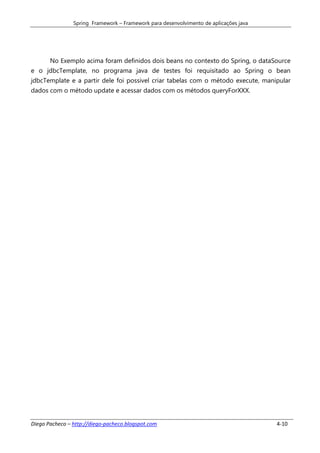 Spring Framework – Framework para desenvolvimento de aplicações java




       No Exemplo acima foram definidos dois beans no contexto do Spring, o dataSource
e o jdbcTemplate, no programa java de testes foi requisitado ao Spring o bean
jdbcTemplate e a partir dele foi possivel criar tabelas com o método execute, manipular
dados com o método update e acessar dados com os métodos queryForXXX.




Diego Pacheco – http://diego-pacheco.blogspot.com                                      4-10
 