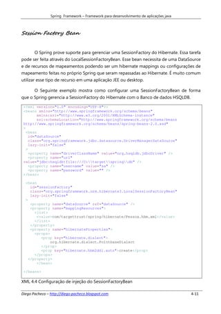 Spring Framework – Framework para desenvolvimento de aplicações java



Session Factory Bean


       O Spring prove suporte para gerenciar uma SessionFactory do Hibernate. Essa tarefa
pode ser feita através do LocalSessionFactoryBean. Esse bean necessita de uma DataSource
e de recursos de mapeamentos podendo ser um hibernate mappings ou configurações de
mapeamento feitas no próprio Spring que seram repassadas ao Hibernate. É muito comum
utilizar esse tipo de recurso em uma aplicação JEE ou desktop.

       O Seguinte exemplo mostra como configurar uma SessionFactoryBean de forma
que o Spring gerencia a SessionFactory do Hibernate com o Banco de dados HSQLDB.

 <?xml version="1.0" encoding="UTF-8"?>
 <beans xmlns="http://www.springframework.org/schema/beans"
         xmlns:xsi="http://www.w3.org/2001/XMLSchema-instance"
         xsi:schemaLocation="http://www.springframework.org/schema/beans
 http://www.springframework.org/schema/beans/spring-beans-2.0.xsd"
 >
   <bean
     id="dataSource"
     class="org.springframework.jdbc.datasource.DriverManagerDataSource"
     lazy-init="false"
   >
     <property name="driverClassName" value="org.hsqldb.jdbcDriver" />
     <property name="url"
 value="jdbc:hsqldb:file:///C:targetspringdb" />
     <property name="username" value="sa" />
     <property name="password" value="" />
 </bean>

  <bean
     id="sessionFactory"
     class="org.springframework.orm.hibernate3.LocalSessionFactoryBean"
     lazy-init="false"
  >
     <property name="dataSource" ref="dataSource" />
     <property name="mappingResources">
       <list>
        <value>com/targettrust/spring/hibernate/Pessoa.hbm.xml</value>
       </list>
     </property>
     <property name="hibernateProperties">
       <props>
          <prop key="hibernate.dialect">
               org.hibernate.dialect.PointbaseDialect
          </prop>
          <prop key="hibernate.hbm2ddl.auto">create</prop>
       </props>
    </property>
        </bean>

 </beans>

XML 4.4 Configuração de injeção do SessionFactoryBean

Diego Pacheco – http://diego-pacheco.blogspot.com                                      4-11
 