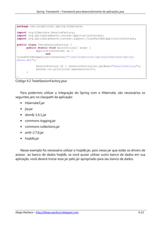 Spring Framework – Framework para desenvolvimento de aplicações java




 package com.targettrust.spring.hibernate;

 import org.hibernate.SessionFactory;
 import org.springframework.context.ApplicationContext;
 import org.springframework.context.support.ClassPathXmlApplicationContext;

 public class TesteSessionFactory {
       public static void main(String[] args) {
             ApplicationContext ac =
                   new
 ClassPathXmlApplicationContext("/com/targettrust/spring/hibernate/Spring-
 beans.xml");

                 SessionFactory sf = (SessionFactory)ac.getBean("sessionFactory");
                 System.out.println(sf.openSession());
         }
 }
Código 4.2 TesteSessionFactory.java


   Para podermos utilizar a integração do Spring com o Hibernate, são necessários os
seguintes jars no classpath da aplicação:
     • hibernate3.jar
     • jta.jar
     • dom4j-1.6.1.jar
     • commons-logging.jar
     • commons-collections.jar
     • antlr-2.7.6.jar
     • hsqldb.jar


    Nesse exemplo foi necessário utilizar o hsqldb.jar, pois nesse jar que estão os drivers de
acesso ao banco de dados hsqldb, se você quiser utilizar outro banco de dados em sua
aplicação, você deverá trocar esse jar pelo jar apropriado para seu banco de dados.




Diego Pacheco – http://diego-pacheco.blogspot.com                                        4-12
 