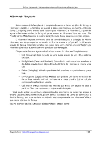 Spring Framework – Framework para desenvolvimento de aplicações java




Hibernate Template


       Assim como o JdbcTemplate é o template de acesso a dados via jdbc do Spring, o
HibernateTemplate é o template de acesso a dados via Hibernate do Spring. Antes do
Spring 2, o Spring provia em seu core suporte para Hibernate 2 e Hibernate 3, a partir de
agora e das novas versões, o Spring só prove acesso ao Hibernate 3 em seu core . No
Projeto Spring Modules existe o suporte para Hibernate 2 para as aplicações mais antigas.
       O HibernateTamplate prove uma série de comodidades para a utilização da API do
Hibernate, mas sempre que for necessário você pode acessar a própria API do Hibernate
através do Spring. Hibernate template vai cuidar para abrir e fechar a SessionFactory do
Hibernate para nós e automaticamente participar das transações.
       É importante destacar alguns métodos importantes do HibernateTemplate como:
           •   find (String hql): Esse método faz uma busca através de um HQL e retorna
               uma List.
           •   findByCriteria (DetachedCriteria dt): Esse método realiza uma busca no banco
               de dados através de um objeto DetachedCriteria do Hibernate e retorna uma
               List.
           •   Delete (String hql): Método que deleta dados no banco a partir de uma query
               hsql.
           •   saveOrUpdate (Object entity): Método que persiste um objeto no banco de
               dados. Esse método realizará um insert se a chave primária (id) for null, do
               contrário ele realizará um update.
           •   Get (Object entity,Serializable id): Método que busca um objeto na base a
               partir do Class que representa o objeto e o id do objeto.
   Você pode utilizar os call backs disponibilizados pelo Spring se quiser ter acesso à
própria SessionFactory do Hibernate, porém, com as facilidades do Spring de abrir/fechar a
Session Factory, isso pode ser feito no método execute que recebe um HibernateCallBack
que é uma interface do Spring.
Veja no exemplo abaixo a utilização desses métodos citados acima:




Diego Pacheco – http://diego-pacheco.blogspot.com                                      4-13
 