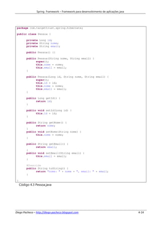 Spring Framework – Framework para desenvolvimento de aplicações java




 package com.targettrust.spring.hibernate;

 public class Pessoa {

          private Long id;
          private String nome;
          private String email;

          public Pessoa() {}

          public Pessoa(String nome, String email) {
                super();
                this.nome = nome;
                this.email = email;
          }

          public Pessoa(Long id, String nome, String email) {
                super();
                this.id = id;
                this.nome = nome;
                this.email = email;
          }

          public Long getId() {
                return id;
          }

          public void setId(Long id) {
                this.id = id;
          }

          public String getNome() {
                return nome;
          }
          public void setNome(String nome) {
                this.nome = nome;
          }

          public String getEmail() {
                return email;
          }
          public void setEmail(String email) {
                this.email = email;
          }

          @Override
          public String toString() {
                return "nome: " + nome + ", email: " + email;
          }

 }
     Código 4.3 Pessoa.java




Diego Pacheco – http://diego-pacheco.blogspot.com                                       4-14
 