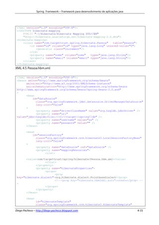 Spring Framework – Framework para desenvolvimento de aplicações java




 <?xml version="1.0" encoding="UTF-8"?>
 <!DOCTYPE hibernate-mapping
     PUBLIC "-//Hibernate/Hibernate Mapping DTD//EN"
     "http://hibernate.sourceforge.net/hibernate-mapping-2.0.dtd">
 <hibernate-mapping>
     <class name="com.targettrust.spring.hibernate.Pessoa"   table="pessoa">
         <id name="id" column="id" type="java.lang.Long" unsaved-value="0">
              <generator class="increment"/>
         </id>
         <property name="nome" column="nome"   type="java.lang.String"/>
         <property name="email" column="email" type="java.lang.String"/>
     </class>
 </hibernate-mapping>
XML 4.5 Pessoa.hbm.xml

 <?xml version="1.0" encoding="UTF-8"?>
 <beans xmlns="http://www.springframework.org/schema/beans"
       xmlns:xsi="http://www.w3.org/2001/XMLSchema-instance"
       xsi:schemaLocation="http://www.springframework.org/schema/beans
 http://www.springframework.org/schema/beans/spring-beans-2.0.xsd"
 >
       <bean
           id="dataSource"
             class="org.springframework.jdbc.datasource.DriverManagerDataSource"
             lazy-init="false"
       >
             <property name="driverClassName" value="org.hsqldb.jdbcDriver" />
             <property name="url"
 value="jdbc:hsqldb:file:///C:targetspringdb" />
             <property name="username" value="sa" />
             <property name="password" value="" />
       </bean>

        <bean
            id="sessionFactory"
              class="org.springframework.orm.hibernate3.LocalSessionFactoryBean"
              lazy-init="false"
        >
              <property name="dataSource" ref="dataSource" />
              <property name="mappingResources">
                    <list>

       <value>com/targettrust/spring/hibernate/Pessoa.hbm.xml</value>
                   </list>
             </property>
             <property name="hibernateProperties">
                   <props>
                         <prop
 key="hibernate.dialect">org.hibernate.dialect.PointbaseDialect</prop>
                         <!--<prop key="hibernate.hbm2ddl.auto">create</prop> --
 >
                   </props>
             </property>
       </bean>

        <bean
                id="hibernateTemplate"
                class="org.springframework.orm.hibernate3.HibernateTemplate"

Diego Pacheco – http://diego-pacheco.blogspot.com                                      4-15
 