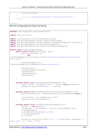 Spring Framework – Framework para desenvolvimento de aplicações java


                lazy-init="false"
        >
              <property name="sessionFactory" ref="sessionFactory" />
        </bean>

 </beans>
XML 4.6 Configuração dos beans do Spring.

 package com.targettrust.spring.hibernate;

 import java.util.List;

 import     org.hibernate.criterion.DetachedCriteria;
 import     org.springframework.context.ApplicationContext;
 import     org.springframework.context.support.ClassPathXmlApplicationContext;
 import     org.springframework.dao.DataAccessException;
 import     org.springframework.orm.hibernate3.HibernateTemplate;

 public class HibernateTemplateTest {
       public static void main(String[] args) {
             ApplicationContext ac =
                   new
 ClassPathXmlApplicationContext("/com/targettrust/spring/hibernate/Spring-
 beans.xml");

             HibernateTemplate ht =
 (HibernateTemplate)ac.getBean("hibernateTemplate");

                testeFind(ht);
                testeDetachedCriteria(ht);
                testeSave(ht);
                testeDelete(ht);
                testeGet(ht);

        }

        private static void testeFind(HibernateTemplate ht){
              Object result = ht.find(" from " + Pessoa.class.getName());
              System.out.println("Pessoas: " + result);
        }

        private static void testeDetachedCriteria(HibernateTemplate ht){
              DetachedCriteria dt = DetachedCriteria.forClass(Pessoa.class);

                List dtResult = ht.findByCriteria(dt);
                System.out.println(dtResult);
        }

        private static void testeSave(HibernateTemplate ht){
              Pessoa p = new Pessoa();
              String nome = "PessoaHora" + System.currentTimeMillis();
              p.setNome(nome);
              p.setEmail("noreplay@gmail.com");
              ht.saveOrUpdate(p);
              ht.flush();

             System.out.println(ht.find(" from              " + p.getClass().getName() + "
 where nome = '" + nome + "'"));
       }

Diego Pacheco – http://diego-pacheco.blogspot.com                                       4-16
 