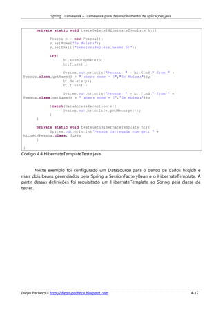 Spring Framework – Framework para desenvolvimento de aplicações java


        private static void testeDelete(HibernateTemplate ht){

               Pessoa p = new Pessoa();
               p.setNome("Ze Moleza");
               p.setEmail("zemoleza@moleza.mesmo.br");

               try{
                       ht.saveOrUpdate(p);
                       ht.flush();

                   System.out.println("Pessoa: " + ht.find(" from " +
 Pessoa.class.getName() + " where nome = ?","Ze Moleza"));
                   ht.delete(p);
                   ht.flush();

                   System.out.println("Pessoa: " + ht.find(" from " +
 Pessoa.class.getName() + " where nome = ?","Ze Moleza"));

               }catch(DataAccessException e){
                     System.out.println(e.getMessage());
               }
        }

       private static void testeGet(HibernateTemplate ht){
             System.out.println("Pessoa carregada com get: " +
 ht.get(Pessoa.class, 3L));
       }

 }
Código 4.4 HibernateTemplateTeste.java


        Neste exemplo foi configurado um DataSource para o banco de dados hsqldb e
mais dois beans gerenciados pelo Spring a SessionFactoryBean e o HibernateTemplate. A
partir dessas definições foi requisitado um HibernateTemplate ao Spring pela classe de
testes.




Diego Pacheco – http://diego-pacheco.blogspot.com                                      4-17
 