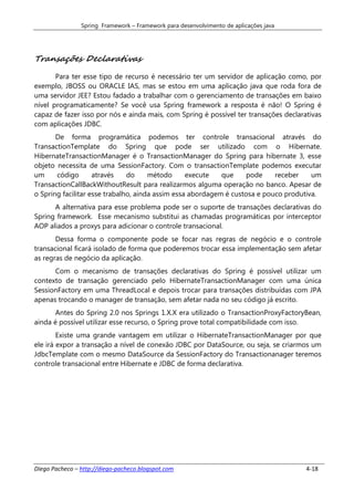 Spring Framework – Framework para desenvolvimento de aplicações java




Transações Declarativas
       Para ter esse tipo de recurso é necessário ter um servidor de aplicação como, por
exemplo, JBOSS ou ORACLE IAS, mas se estou em uma aplicação java que roda fora de
uma servidor JEE? Estou fadado a trabalhar com o gerenciamento de transações em baixo
nível programaticamente? Se você usa Spring framework a resposta é não! O Spring é
capaz de fazer isso por nós e ainda mais, com Spring é possível ter transações declarativas
com aplicações JDBC.
       De forma programática podemos ter controle transacional através do
TransactionTemplate do Spring que pode ser utilizado com o Hibernate.
HibernateTransactionManager é o TransactionManager do Spring para hibernate 3, esse
objeto necessita de uma SessionFactory. Com o transactionTemplate podemos executar
um     código       através    do     método      execute   que     pode    receber    um
TransactionCallBackWithoutResult para realizarmos alguma operação no banco. Apesar de
o Spring facilitar esse trabalho, ainda assim essa abordagem é custosa e pouco produtiva.
      A alternativa para esse problema pode ser o suporte de transações declarativas do
Spring framework. Esse mecanismo substitui as chamadas programáticas por interceptor
AOP aliados a proxys para adicionar o controle transacional.
       Dessa forma o componente pode se focar nas regras de negócio e o controle
transacional ficará isolado de forma que poderemos trocar essa implementação sem afetar
as regras de negócio da aplicação.
      Com o mecanismo de transações declarativas do Spring é possível utilizar um
contexto de transação gerenciado pelo HibernateTransactionManager com uma única
SessionFactory em uma ThreadLocal e depois trocar para transações distribuídas com JPA
apenas trocando o manager de transação, sem afetar nada no seu código já escrito.
      Antes do Spring 2.0 nos Springs 1.X.X era utilizado o TransactionProxyFactoryBean,
ainda é possível utilizar esse recurso, o Spring prove total compatibilidade com isso.
        Existe uma grande vantagem em utilizar o HibernateTransactionManager por que
ele irá expor a transação a nível de conexão JDBC por DataSource, ou seja, se criarmos um
JdbcTemplate com o mesmo DataSource da SessionFactory do Transactionanager teremos
controle transacional entre Hibernate e JDBC de forma declarativa.




Diego Pacheco – http://diego-pacheco.blogspot.com                                      4-18
 