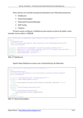Spring Framework – Framework para desenvolvimento de aplicações java



       Para criarmos um controle transacional declarativo com Hibernate precisamos:
           •   DataSource
           •   SessionFactoryBean
           •   HibernateTransactionManager
           •   AOP Config
           •   TxAdvice
     Primeiro vamos configurar o DataSource para acesso ao banco de dados, nesse
exemplo vamos utilizar o HSQLDB.

 <!-- Definição do Dataource para acesso ao banco HSQLDB -->
 <bean
   id="dataSource"
   class="org.springframework.jdbc.datasource.DriverManagerDataSource"
   lazy-init="false"
 >
 <property name="driverClassName" value="org.hsqldb.jdbcDriver" />
 <property name="url" value="jdbc:hsqldb:file:///C:targetspringdb" />
 <property name="username" value="sa" />
 <property name="password" value="" />
 </bean>
XML 4.7 DataSource


       Apartir desse DataSource vamos cirar a SessionFactory do Hibernate.

 <!-- Definição da SessionFactory do Hibernate -->
 <bean
   id="sessionFactory"
   class="org.springframework.orm.hibernate3.LocalSessionFactoryBean"
   lazy-init="false"
 >
   <property name="dataSource" ref="dataSource" />
   <property name="mappingResources">
    <list>
     <value>com/targettrust/spring/transaction/Produto.hbm.xml</value>
    </list>
   </property>
   <property name="hibernateProperties">
    <props>
      <prop key="hibernate.dialect">
           org.hibernate.dialect.HSQLDialect
      </prop>
    </props>
 </property></bean>
XML 4.7 SessionFactoryBean




Diego Pacheco – http://diego-pacheco.blogspot.com                                      4-19
 