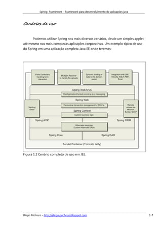 Spring Framework – Framework para desenvolvimento de aplicações java



Cenários de uso


       Podemos utilizar Spring nos mais diversos cenários, desde um simples applet
até mesmo nas mais complexas aplicações corporativas. Um exemplo típico de uso
do Spring em uma aplicação completa Java EE onde teremos:




Figura 1.2 Cenário completo de uso em JEE.




Diego Pacheco – http://diego-pacheco.blogspot.com                                    1-7
 