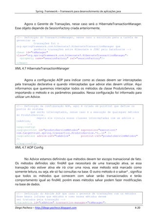 Spring Framework – Framework para desenvolvimento de aplicações java



      Agora o Gerente de Transações, nesse caso será o HibernateTransactionManager.
Esse objeto depende da SessionFactory criada anteriormente.

 <!-- Definição do TransactionManager, nesse caso o escolhido para a tarefa de
 gerenciar as
            transações foi o
 org.springframework.orm.hibernate3.HibernateTransactionManager que
            gerência transações entre Hibernate e JDBC pelo DataSource -->
 <bean id="txManager"
 class="org.springframework.orm.hibernate3.HibernateTransactionManager">
   <property name="sessionFactory" ref="sessionFactory"/>
 </bean>

XML 4.7 HibernateTransactionManager


        Agora a configuração AOP para indicar como as classes devem ser interceptadas
pela transação declarativa e quando interceptadas que advice elas devem utilizar. Aqui
informamos que queremos interceptar todos os métodos da classe ProdutoService, não
importando o método e os parâmetros passados. Nessa configuração foi informado para
utilizar um Advice.

 <!-- Definição da configuração AOP, aqui é criado um pointcut que define os
 pontos do sistema
          que serão interceptados, nesse caso é a execução de quaisquer métodos
 do ProdutoService.
              Depois ele vincula essas classes interceptadas com um advice o
 txAdvice;
        -->
 <aop:config>
 <aop:pointcut id="produtoServiceMétodos" expression="execution(*
 com.targettrust.spring.transaction.ProdutoService.*(..))" />
 <aop:advisor advice-ref="txAdvice"       pointcut-ref="produtoServiceMetodos"
 />
 </aop:config>
XML 4.7 AOP Config


       No Advice estamos definindo que métodos devem ter escopo transacional de fato.
Os métodos definidos são: findAll que necessitará de uma transação ativa, se essa
transação não estiver ativa ele irá criar uma nova, esse método está marcado como
somente leitura, ou seja, ele só faz consultas na base. O outro método é o salvar* , significa
que todos os métodos que comecem com salvar serão transacionados e terão
comportamento igual ao findAll, porém esses métodos salvar podem fazer modificações
na base de dados.

 <!-- Definição do Advide AOP que casa o gerente de transações com os métodos
 Esse beans informa que métodos e como esses métodos devem
 ser tratados pela transação -->
 <tx:advice id="txAdvice" transaction-manager="txManager">

Diego Pacheco – http://diego-pacheco.blogspot.com                                        4-20
 