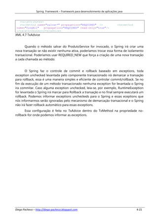 Spring Framework – Framework para desenvolvimento de aplicações java


   <tx:attributes>
   <tx:method name="salvar*" propagation="REQUIRED" />                         <tx:method
 name="findAll"    propagation="REQUIRED" read-only="true"/>
 </tx:attributes></tx:advice>
XML 4.7 TxAdvice


       Quando o método salvar do ProdutoService for invocado, o Spring irá criar uma
nova transação se não existir nenhuma ativa, poderíamos trocar essa forma de isolamento
transacional. Poderíamos usar REQUIRED_NEW que força a criação de uma nova transação
a cada chamada ao método.


       O Spring faz o controle de commit e rollback baseado em exceptions, toda
exception unchecked levantada pelo componente transacionado irá demarcar a transação
para rollback, essa é uma maneira simples e eficiente de controlar commit/rollback. Se no
fim da execução de um método transacionado nenhuma exception for levantada o Spring
ira commitar. Caso alguma exception unchecked, leia-se, por exemplo, RuntimeException
for levantada o Spring irá marcar para Rollback a transação e no final sempre executará um
rollback. Podemos informar exceptions uncheckeds para o Spring e essas eceptions que
nós informarmos serão ignoradas pelo mecanismo de demarcação transacional e o Spring
não irá fazer rollback automático para essas exceptions.
       Essa configuração é feita no TxAdvice dentro do TxMethod na propriedade no-
rollback-for onde podemos informar as exceptions.




Diego Pacheco – http://diego-pacheco.blogspot.com                                           4-21
 