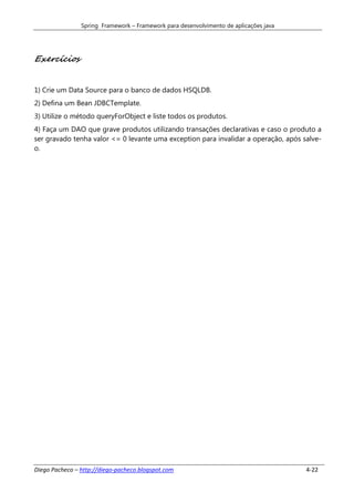 Spring Framework – Framework para desenvolvimento de aplicações java




Exercícios


1) Crie um Data Source para o banco de dados HSQLDB.
2) Defina um Bean JDBCTemplate.
3) Utilize o método queryForObject e liste todos os produtos.
4) Faça um DAO que grave produtos utilizando transações declarativas e caso o produto a
ser gravado tenha valor <= 0 levante uma exception para invalidar a operação, após salve-
o.




Diego Pacheco – http://diego-pacheco.blogspot.com                                      4-22
 