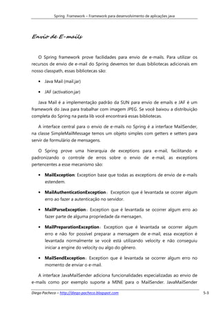 Spring Framework – Framework para desenvolvimento de aplicações java




Envio de E-mails


   O Spring framework prove facilidades para envio de e-mails. Para utilizar os
recursos de envio de e-mail do Spring devemos ter duas bibliotecas adicionais em
nosso classpath, essas bibliotecas são:

   • Java Mail (mail.jar)

   • JAF (activation.jar)

   Java Mail é a implementação padrão da SUN para envio de emails e JAF é um
framework do Java para trabalhar com imagem JPEG. Se você baixou a distribuição
completa do Spring na pasta lib você encontrará essas bibliotecas.

   A interface central para o envio de e-mails no Spring é a interface MailSender,
na classe SimpleMailMessage temos um objeto simples com getters e setters para
servir de formulário de mensagens.

   O Spring prove uma hierarquia de exceptions para e-mail, facilitando e
padronizando o controle de erros sobre o envio de e-mail, as exceptions
pertencentes a esse mecanismo são:

   • MailException: Exception base que todas as exceptions de envio de e-mails
       estendem.

   • MailAuthenticationException: Exception que é levantada se ocorer algum
       erro ao fazer a autenticação no servidor.

   • MailParseException: Exception que é levantada se ocorrer algum erro ao
       fazer parte de alguma propriedade da mensagen.

   • MailPreparationException: Exception que é levantada se ocorrer algum
       erro e não for possível preparar a mensagem de e-mail, essa exception é
       levantada normalmente se você está utilizando velocity e não conseguiu
       iniciar a engine do velocity ou algo do gênero.

   • MailSendException: Exception que é levantada se ocorrer algum erro no
       momento de enviar o e-mail.

   A interface JavaMailSender adiciona funcionalidades especializadas ao envio de
e-mails como por exemplo suporte a MINE para o MailSender. JavaMailSender

Diego Pacheco – http://diego-pacheco.blogspot.com                                    5-3
 