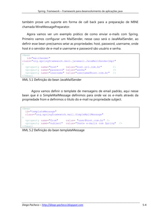Spring Framework – Framework para desenvolvimento de aplicações java



também prove um suporte em forma de call back para a preparação de MINE
chamada MineMessagePreparator.

   Agora vamos ver um exemplo prático de como enviar e-mails com Spring.
Primeiro vamos configurar um MailSender, nesse caso será o JavaMailSender, ao
definir esse bean precisamos setar as propriedades: host, password, username, onde
host é o servidor de e-mail e username e password são usuário e senha.

<bean
   id="mailSender"
class="org.springframework.mail.javamail.JavaMailSenderImpl"
>
  <property name="host"     value="host.url.com.br"       />
  <property name="password" value="senha"                 />
  <property name="username" value="username@host.com.br" />
</bean>
XML 5.1 Definição do bean JavaMailSender


      Agora vamos definir o template de mensagens de email padrão, aqui nesse
bean que é o SimpleMailMessage definimos para onde vai os e-mails através da
propriedade from e definimos o titulo do e-mail na propriedade subject.

<bean
  id="templateMessage"
  class="org.springframework.mail.SimpleMailMessage"
>
  <property name="from"     value= "user@host.com.br" />
  <property name="subject" value="Teste e-mails com Spring"                  />
</bean>
XML 5.2 Definição do bean templateMessage




Diego Pacheco – http://diego-pacheco.blogspot.com                                    5-4
 