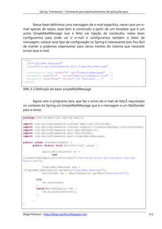 Spring Framework – Framework para desenvolvimento de aplicações java



       Nesse bean definimos uma mensagem de e-mail especifica, nesse caso um e-
mail apenas de testes, esse bem é construído a partir de um template que é um
outro SimpleMailMessage isso é feito via injeção de construtor, nesse bean
configuramos para onde vai o e-mail e configuramos também o texto de
mensagem, colocar esse tipo de configuração no Spring é interessante pois fica fácil
de manter e podemos reaproveitar para vários trechos do sistema que necessite
enviar esse e-mail.

<bean
  id="simpleMailMessage"
  class="org.springframework.mail.SimpleMailMessage"
>
  <constructor-arg index="0" ref="templateMessage"    />
  <property name="to"    value="dmetallica@gmail.com" />
  <property name="text" value=" 123 Testando... "     />
</bean>

XML 5.3 Definição do bean simpleMailMessage


      Agora vem o programa Java, que faz o envio do e-mail de fato.É requisitado
no contexto do Spring um SimpleMailMessage que é a mensagem e um MailSender
para o envio.

package com.targettrust.spring.email;

import     org.springframework.context.ApplicationContext;
import     org.springframework.context.support.ClassPathXmlApplicationContext;
import     org.springframework.mail.MailException;
import     org.springframework.mail.MailSender;
import     org.springframework.mail.SimpleMailMessage;

public class TesteEnviaEmail {
      public static void main(String[] args) {

            ApplicationContext ac =
                  new
ClassPathXmlApplicationContext("/com/targettrust/spring/email/Spring-
beans.xml");

            SimpleMailMessage msg =
(SimpleMailMessage)ac.getBean("simpleMailMessage");
            MailSender ms = (MailSender)ac.getBean("mailSender");

            try{
                ms.send(msg);
            }
            catch(MailException ex) {
                ex.printStackTrace();
            }

       }
}


Diego Pacheco – http://diego-pacheco.blogspot.com                                      5-5
 