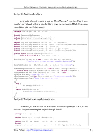 Spring Framework – Framework para desenvolvimento de aplicações java



Código 5.1 TesteEnviaEmail.java


       Uma outra alternativa seria o uso de MimeMessagePreparator. Que é uma
interface de call cack utilizada para facilitar o envio de mensagem MIME. Veja como
poderíamos usar no código abaixo:

package com.targettrust.spring.email;

import javax.mail.Message;
import javax.mail.internet.InternetAddress;
import javax.mail.internet.MimeMessage;

import   org.springframework.context.ApplicationContext;
import   org.springframework.context.support.ClassPathXmlApplicationContext;
import   org.springframework.mail.MailException;
import   org.springframework.mail.javamail.JavaMailSender;
import   org.springframework.mail.javamail.MimeMessagePreparator;

public class TesteMimeMessagePreparetor {
      public static void main(String[] args) {

ApplicationContext ac = new ClassPathXmlApplicationContext(
            "/com/targettrust/spring/email/Spring-beans.xml");

JavaMailSender ms = (JavaMailSender)ac.getBean("mailSender");

MimeMessagePreparator preparator = new MimeMessagePreparator() {
      public void prepare(MimeMessage mimeMessage) throws Exception {
mimeMessage.setRecipient(Message.RecipientType.TO,new
InternetAddress("to@server.com"));
mimeMessage.setFrom(new InternetAddress("from@server.com.br"));
mimeMessage.setText("Esse é um email de teste!");
    }
};
    try {
            ms.send(preparator);
    }
    catch (MailException e) {
            System.out.println(e.getMessage());
    }
  }
}
Código 5.2 TesteMimeMessagePreparator.java


       Outra solução interessante seria o uso da MimeMessageHelper que abstrai e
facilita a criação de mensagens. Veja no código abaixo:

 package com.targettrust.spring.email;

 import javax.mail.internet.MimeMessage;

 import org.springframework.context.ApplicationContext;
 import
 org.springframework.context.support.ClassPathXmlApplicationContext;


Diego Pacheco – http://diego-pacheco.blogspot.com                                     5-6
 